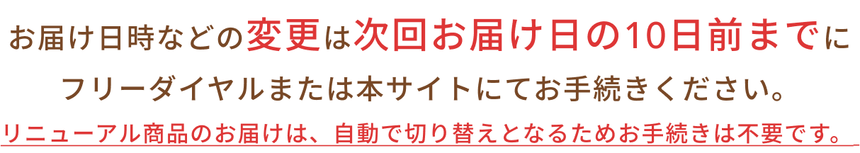 リニューアル商品のお届けは、自動で切り替えとなるためお手続きは不要です。お届け日時などの変更は次回お届け日の10日前までにフリーダイヤルまたは本サイトにてお手続きください。