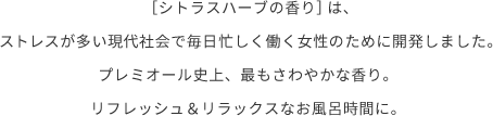 ［シトラスハーブの⾹り］は、ストレスが多い現代社会で毎⽇忙しく働く女性のために開発しました。プレミオール史上、最もさわやかな香り。リフレッシュ＆リラックスなお風呂時間に。