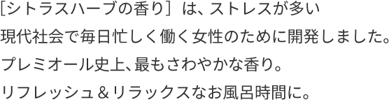 ［シトラスハーブの⾹り］は、ストレスが多い現代社会で毎⽇忙しく働く女性のために開発しました。プレミオール史上、最もさわやかな香り。リフレッシュ＆リラックスなお風呂時間に。