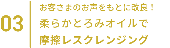 03  お客さまのお声をもとに改良！柔らかとろみオイルで摩擦レスクレンジング