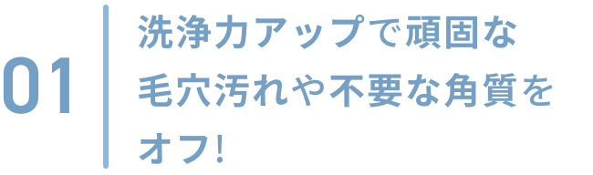 01  洗浄力アップで頑固な毛穴汚れや不要な角質をオフ!