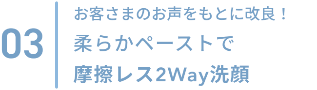 03  お客さまのお声をもとに改良！柔らかペーストで摩擦レス2Way洗顔