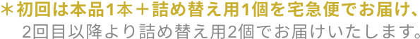 ＊初回は本品1本＋詰め替え用1個を宅急便でお届け、2回目以降より詰め替え用2個でお届けいたします。