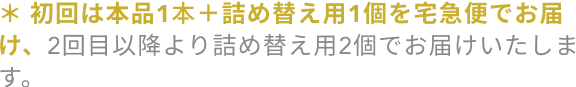 ＊初回は本品1本＋詰め替え用1個を宅急便でお届け、2回目以降より詰め替え用2個でお届けいたします。