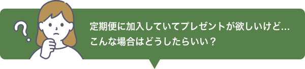 定期便に加入していてプレゼントが欲しいけど…こんな場合はどうしたらいい？