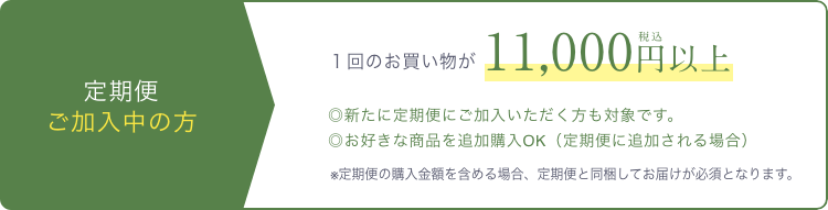 定期便 ご加入中の方  １回のお買い物が税込11,000円以上  ◎新たに定期便にご加入いただく方も対象です。  ◎お好きな商品を追加購入OK（定期便に追加される場合）  ※定期便の購入金額を含める場合、定期便と同梱してお届けが必須となります。