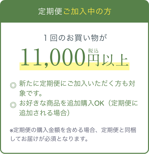 定期便 ご加入中の方  １回のお買い物が税込11,000円以上  ◎新たに定期便にご加入いただく方も対象です。  ◎お好きな商品を追加購入OK（定期便に追加される場合）  ※定期便の購入金額を含める場合、定期便と同梱してお届けが必須となります。