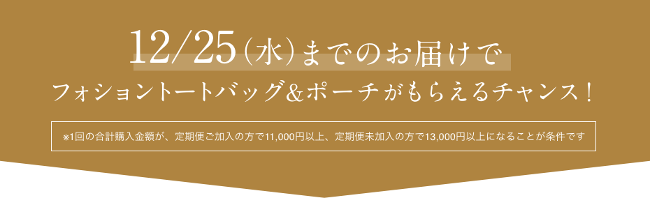 12/25（水）までのお届けでフォショントートバッグ&ポーチがもらえるチャンス！  ※1回の合計購入金額が、定期便ご加入の方で11,000円以上、定期便未加入の方で13,000円以上になることが条件です