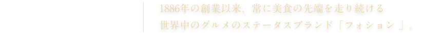 FAUCHON PARIS 1886年の創業以来、常に美食の先端を走り続ける 世界中のグルメのステータスブランド「フォション 」。