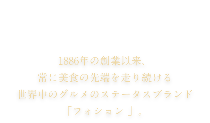 FAUCHON PARIS 1886年の創業以来、常に美食の先端を走り続ける 世界中のグルメのステータスブランド「フォション 」。