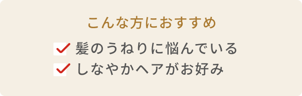 こんな方におすすめ 髪のうねりに悩んでいる しなやかヘアがお好み
