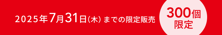 2025年7月31日（木）までの限定販売  300個限定