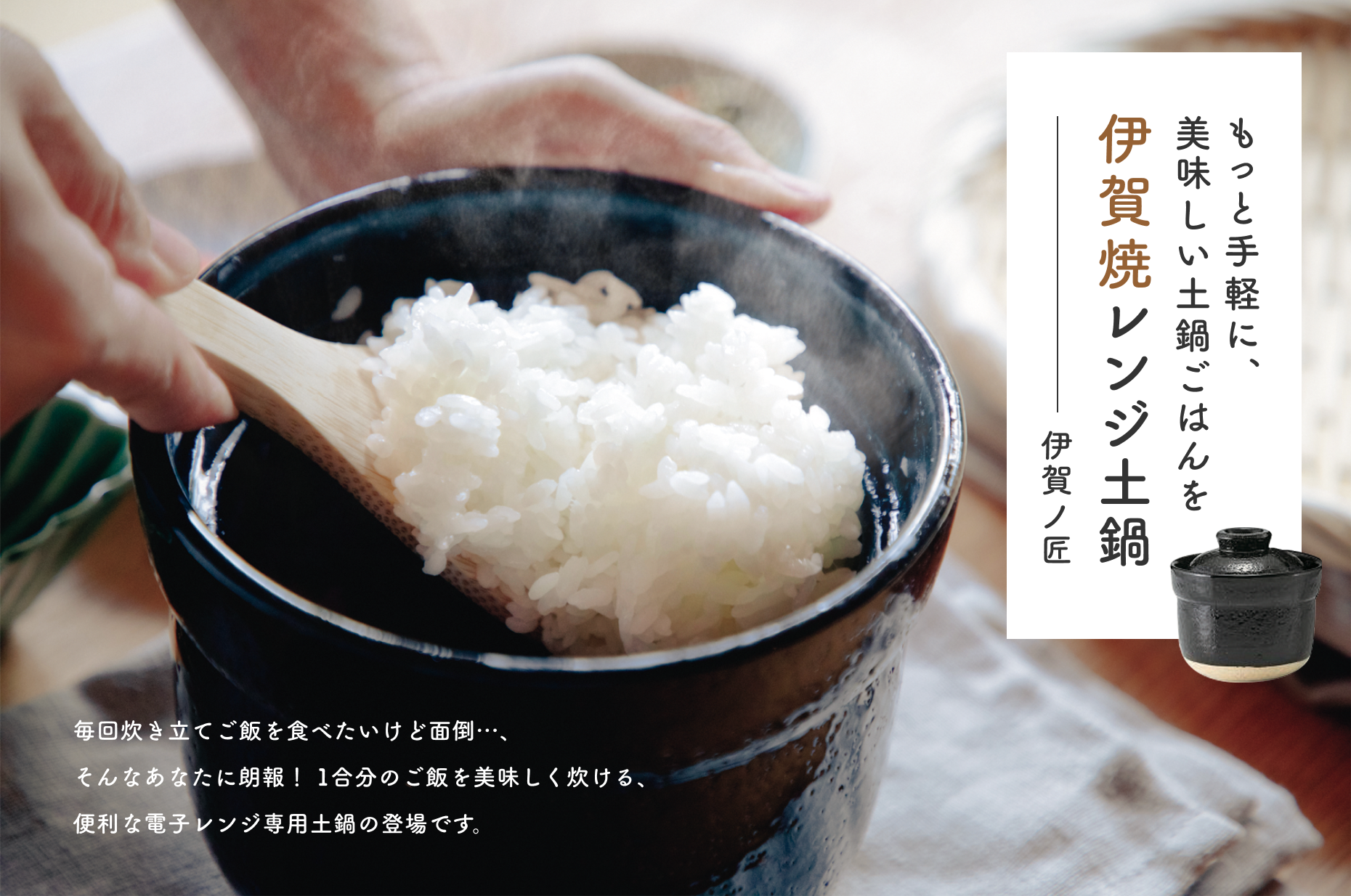 もっと手軽に美味しい土鍋ごはんを伊賀焼レンジ土鍋  伊賀ノ匠  毎回炊き立てご飯を食べたいけど面倒…、そんなあなたに朗報！1合分のご飯を美味しく炊ける、便利な電子レンジ専用土鍋の登場です。