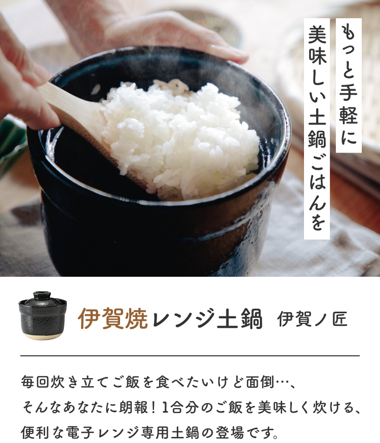 もっと手軽に美味しい土鍋ごはんを伊賀焼レンジ土鍋  伊賀ノ匠  毎回炊き立てご飯を食べたいけど面倒…、そんなあなたに朗報！1合分のご飯を美味しく炊ける、便利な電子レンジ専用土鍋の登場です。