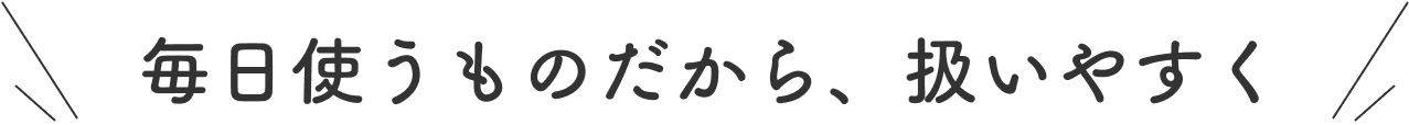 毎日使うものだから、扱いやすく