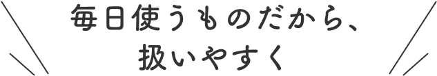 毎日使うものだから、扱いやすく