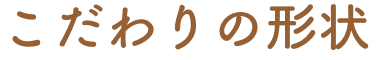 こだわりの形状