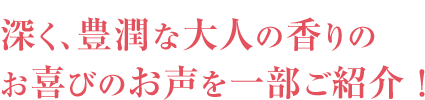 深く、豊潤な大人の香りのお喜びのお声を一部ご紹介！