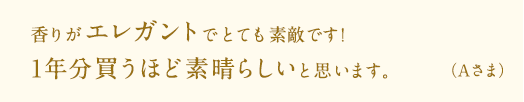 香りがエレガントでとても素敵です！1年分買うほど素晴らしいと思います。（A様）