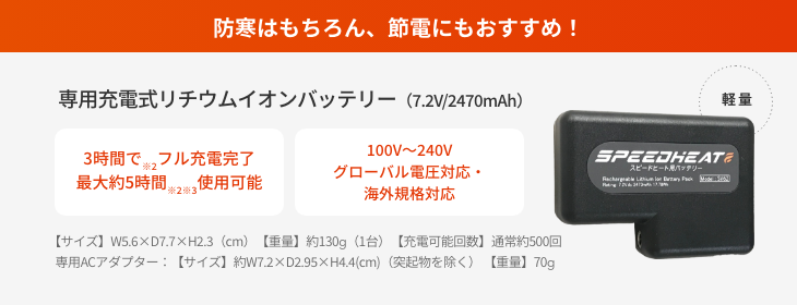 防寒はもちろん、節電にもおすすめ！  専用充電式リチウムイオンバッテリー（7.2V/2470mAh）  3時間で※2フル充電完了 最大約5時間※2※3使用可能  100V～240V グローバル電圧対応・海外規格対応  【サイズ】W5.6×D7.7×H2.3（cm）【重量】約130g（1台）【充電可能回数】通常約500回 専用ACアダプター：【サイズ】約W7.2×D2.95×H4.4(cm)（突起物を除く） 【重量】70g