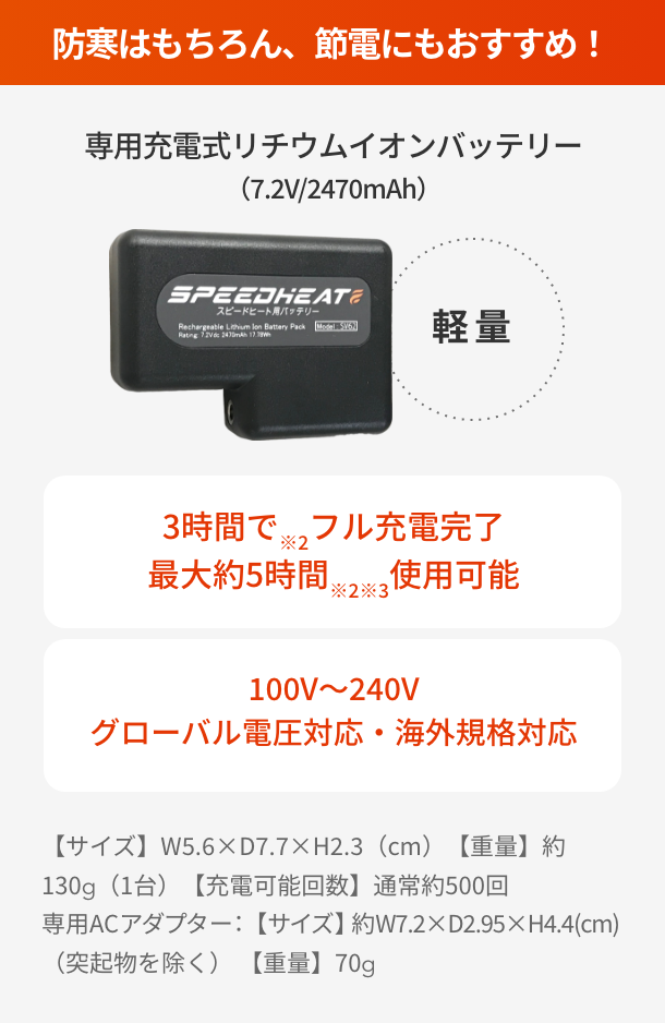 防寒はもちろん、節電にもおすすめ！  専用充電式リチウムイオンバッテリー（7.2V/2470mAh）  3時間で※2フル充電完了 最大約5時間※2※3使用可能  100V～240V グローバル電圧対応・海外規格対応  【サイズ】W5.6×D7.7×H2.3（cm）【重量】約130g（1台）【充電可能回数】通常約500回 専用ACアダプター：【サイズ】約W7.2×D2.95×H4.4(cm)（突起物を除く） 【重量】70g