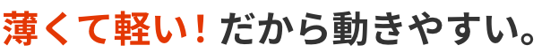 薄くて軽い！ だから動きやすい。