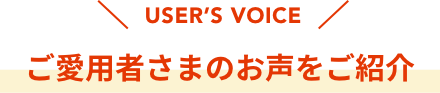 USER’S VOICE  ご愛用者さまのお声をご紹介