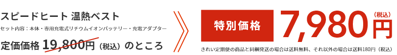 スピードヒート 温熱ベスト  セット内容：本体・専用充電式リチウムイオンバッテリー・充電アダプター  通常価格 14,800円（税込）のところ  特別価格9,980円（税込）  きれい定期便の商品と同梱発送の場合は送料無料、それ以外の場合は送料180円（税込）