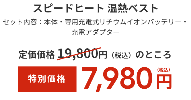 スピードヒート 温熱ベスト  セット内容：本体・専用充電式リチウムイオンバッテリー・充電アダプター  通常価格 14,800円（税込）のところ  特別価格9,980円（税込）  きれい定期便の商品と同梱発送の場合は送料無料、それ以外の場合は送料180円（税込）