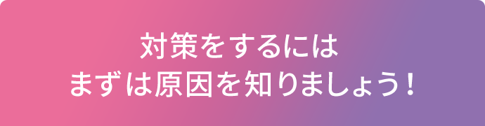 対策をするにはまずは原因を知りましょう！