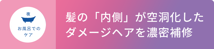 夜 お風呂でのケア  髪の「内側」が空洞化したダメージヘアを濃密補修