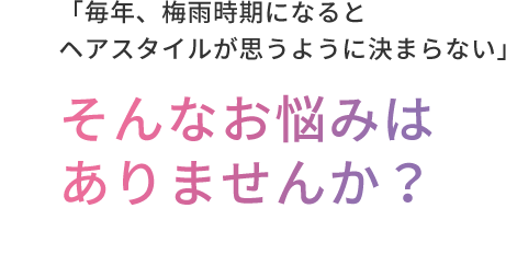 「毎年、梅⾬時期になるとヘアスタイルが思うように決まらない」  そんなお悩みはありませんか？