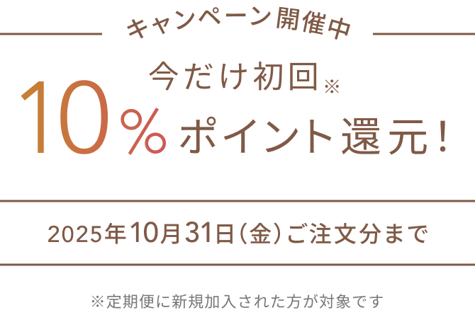 キャンペーン開催中  今だけ初回※10%ポイント還元！  2025年10月31日（金）ご注文分まで  ※定期便に新規加入された方が対象です