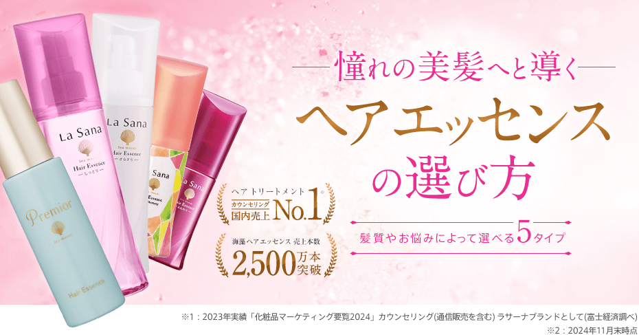 憧れの美髪へと導くヘア エッセンスの選び方 | 髪質やお悩みによって選べる5タイプ | ヘア トリートメント 国内売上No.1 ※1 | 海藻 ヘア エッセンス 売上本数2,500万本突破 ※2 ※1 2023年実績「化粧品マーケティング要覧2024」ラサーナブランドとして(富士経済調べ) ※2 2023年11月末時点
