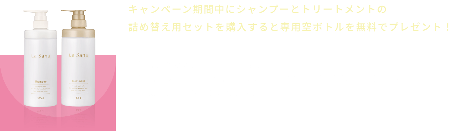 キャンペーン期間中にシャンプーとトリートメントの詰め替え用セットを購入すると専用空ボトルを無料でプレゼント！  ※おひとりさま1回1セット限り  ※異なるシリーズでご購入の場合でも専用空ボトルは1セットのみ無料プレゼントとなります。