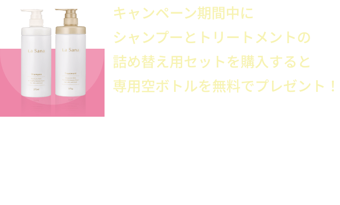 キャンペーン期間中にシャンプーとトリートメントの詰め替え用セットを購入すると専用空ボトルを無料でプレゼント！  ※おひとりさま1回1セット限り  ※異なるシリーズでご購入の場合でも専用空ボトルは1セットのみ無料プレゼントとなります。