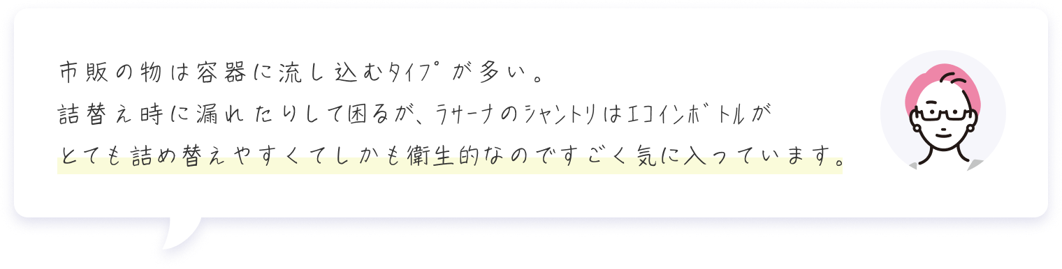 市販の物は容器に流し込むﾀｲﾌﾟが多い。詰替え時に漏れたりして困るが、ﾗｻｰﾅのｼｬﾝﾄﾘはｴｺｲﾝﾎﾞﾄﾙがとても詰め替えやすくてしかも衛生的なのですごく気に入っています。 