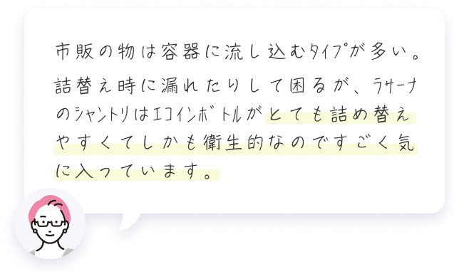 市販の物は容器に流し込むﾀｲﾌﾟが多い。詰替え時に漏れたりして困るが、ﾗｻｰﾅのｼｬﾝﾄﾘはｴｺｲﾝﾎﾞﾄﾙがとても詰め替えやすくてしかも衛生的なのですごく気に入っています。 