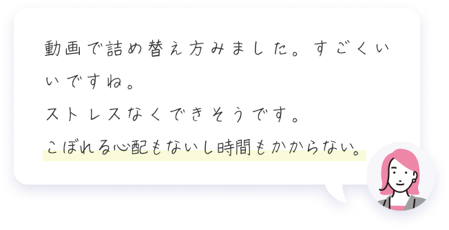 動画で詰め替え方みました。すごくいいですね。ストレスなくできそうです。こぼれる心配もないし時間もかからない。