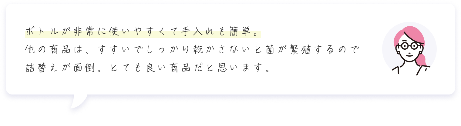 ボトルが非常に使いやすくて手入れも簡単。他の商品は、すすいでしっかり乾かさないと菌が繁殖するので詰替えが面倒。とても良い商品だと思います。