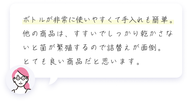 ボトルが非常に使いやすくて手入れも簡単。他の商品は、すすいでしっかり乾かさないと菌が繁殖するので詰替えが面倒。とても良い商品だと思います。