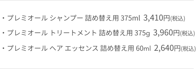 ・プレミオール シャンプー 詰め替え用 375ml 3,300円(税込) ・プレミオール トリートメント 詰め替え用 375g 3,850円(税込) ・プレミオール ヘア エッセンス 詰め替え用 60ml 2,530円(税込)