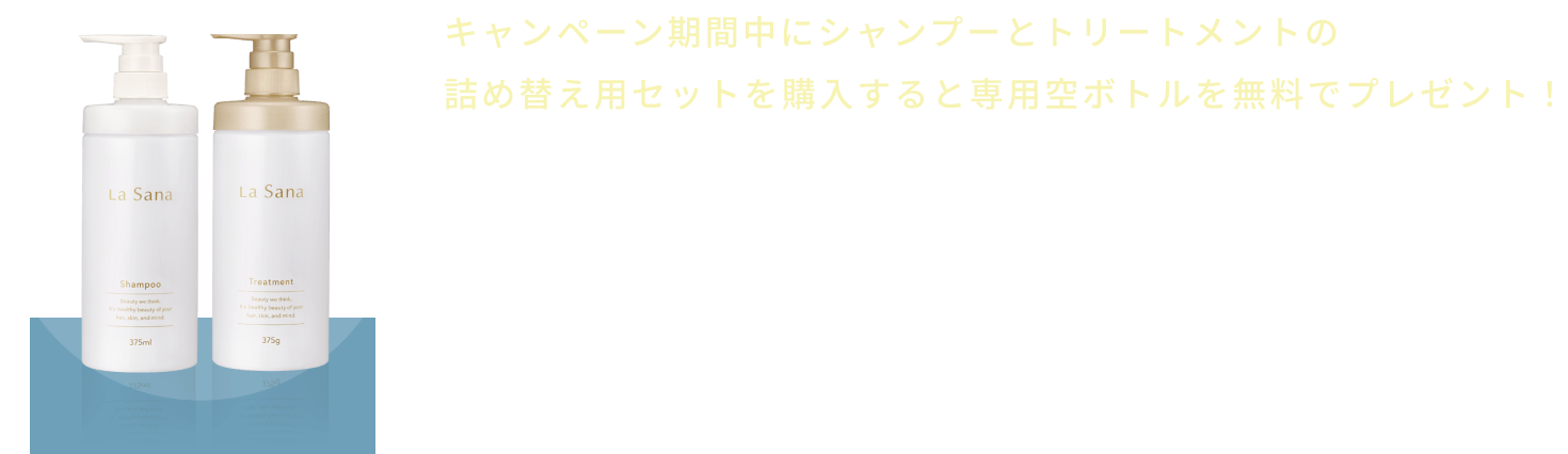 キャンペーン期間中にシャンプーとトリートメントの詰め替え用セットを購入すると専用空ボトルを無料でプレゼント！  ※おひとりさま1回1セット限り  ※異なるシリーズでご購入の場合でも専用空ボトルは1セットのみ無料プレゼントとなります。