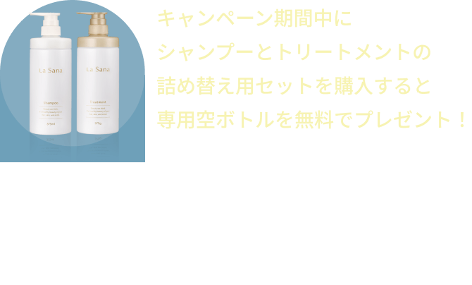 キャンペーン期間中にシャンプーとトリートメントの詰め替え用セットを購入すると専用空ボトルを無料でプレゼント！  ※おひとりさま1回1セット限り  ※異なるシリーズでご購入の場合でも専用空ボトルは1セットのみ無料プレゼントとなります。