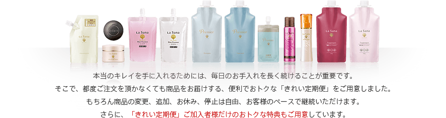 本当のキレイを手に入れるためには、毎日のお手入れを長く続けることが重要です。そこで、都度ご注文を頂かなくても商品をお届けする、便利でおトクな「きれい定期便」をご用意しました。もちろん商品の変更、追加、お休み、停止は自由、お客様のペースで継続いただけます。さらに、「きれい定期便」ご加入者様だけのおトクな特典もご用意しています。