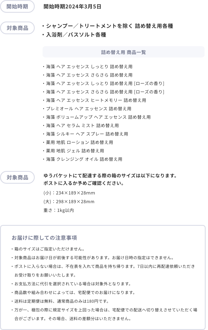 開始時期 開始時期2024年2月頃 対象商品 ・シャンプー／トリートメントを除く 詰め替え用各種
                ・入浴剤／バスソルト各種 詰め替え用 商品一覧 ・海藻 ヘア エッセンス しっとり 詰め替え用
                ・海藻 ヘア エッセンス さらさら 詰め替え用
                ・海藻 ヘア エッセンス しっとり 詰め替え用 [ローズの香り] 
                ・海藻 ヘア エッセンス さらさら 詰め替え用 [ローズの香り]
                ・海藻 ヘア エッセンス ヒートメモリー 詰め替え用
                ・プレミオール ヘア エッセンス 詰め替え用
                ・海藻 ボリュームアップ ヘア エッセンス 詰め替え用
                ・海藻 ヘア セラム ミスト 詰め替え用
                ・海藻 シルキー ヘア スプレー 詰め替え用 ※2023年8月販売開始
                ・薬用 地肌 ローション 詰め替え用
                ・薬用 地肌 ジェル 詰め替え用
                ・海藻 クレンジング オイル 詰め替え用
                お届けに際しての注意事項
                ・対象商品はお届け日が前後する可能性があります。お届け日時の指定はできません。
・ポストに入らなかった場合はご不在票が入りますので、配送業者へご連絡をお願いいたします。
・お支払方法に代引を選択されている場合は対象外となります。
・商品数や組み合わせによっては、宅配便でのお届けになります。
・送料は定期便は無料、通常商品のみは180円です。