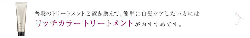 普段のトリートメントと置き換えて、簡単に白髪ケアしたい方には リッチカラートリートメントがおすすめです。