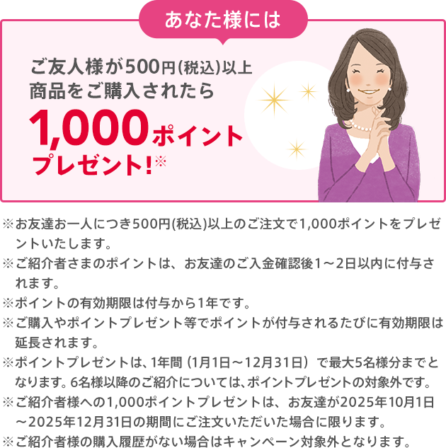 あなた様には お友達のご購入後に1,000ポイントプレゼント!※500円(税込)以上のご購入が条件となります。※クーポンは付与日から6ヵ月間有効です。※ご紹介者様への1,000ポイントプレゼントは、お友達が2025年10月1日〜2025年12月31日の期間にご注文いただいた場合に限ります。