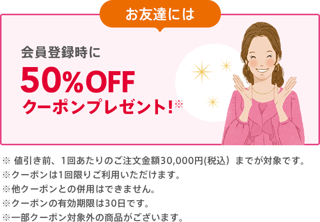 お友達には 会員登録時に50%OFFクーポンプレゼント!※ご注文合計金額が500円（税込）以上で、1回限りご利用いただけます。※他クーポンとの併用はできません。