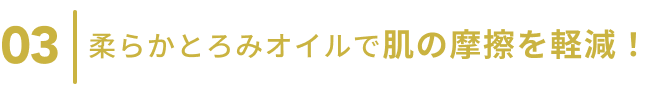 03  柔らかとろみオイルで肌の摩擦を低減！